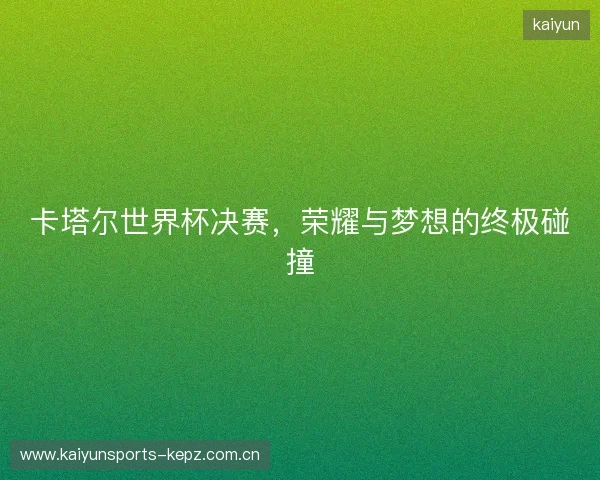 卡塔尔世界杯决赛，荣耀与梦想的终极碰撞