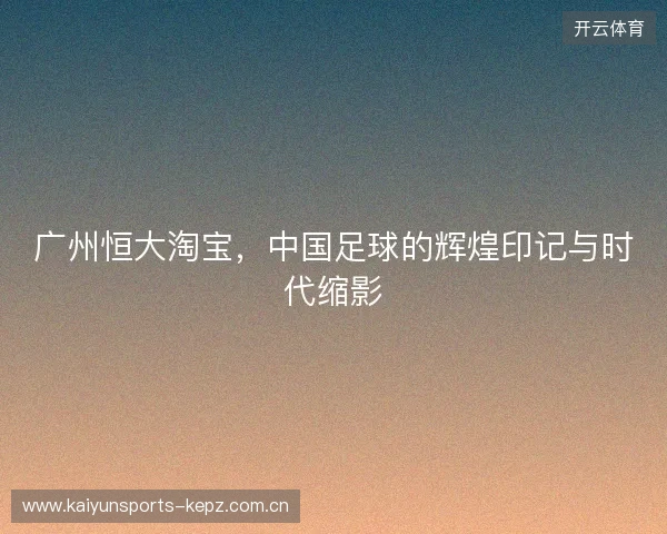 广州恒大淘宝，中国足球的辉煌印记与时代缩影
